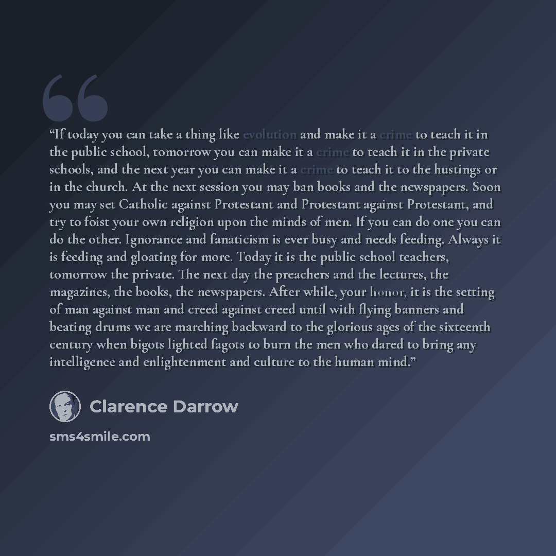 “If today you can take a thing like evolution and make it a crime to teach it in the public school, tomorrow you can make it a crime to teach it in the private schools, and the next year you can make it a crime to teach it to the hustings or in the church. At the next session you may ban books and…” quote by Clarence Darrow