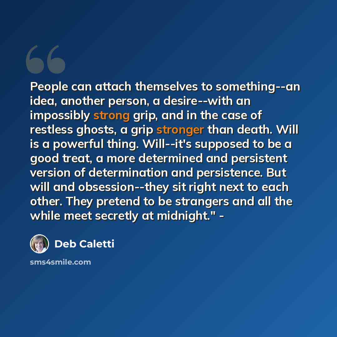 “People can attach themselves to something--an idea, another person, a desire--with an impossibly strong grip, and in the case of restless ghosts, a grip stronger than death. Will is a powerful thing. Will--it's supposed to be a good treat, a more determined and persistent version of determination…” quote by Deb Caletti