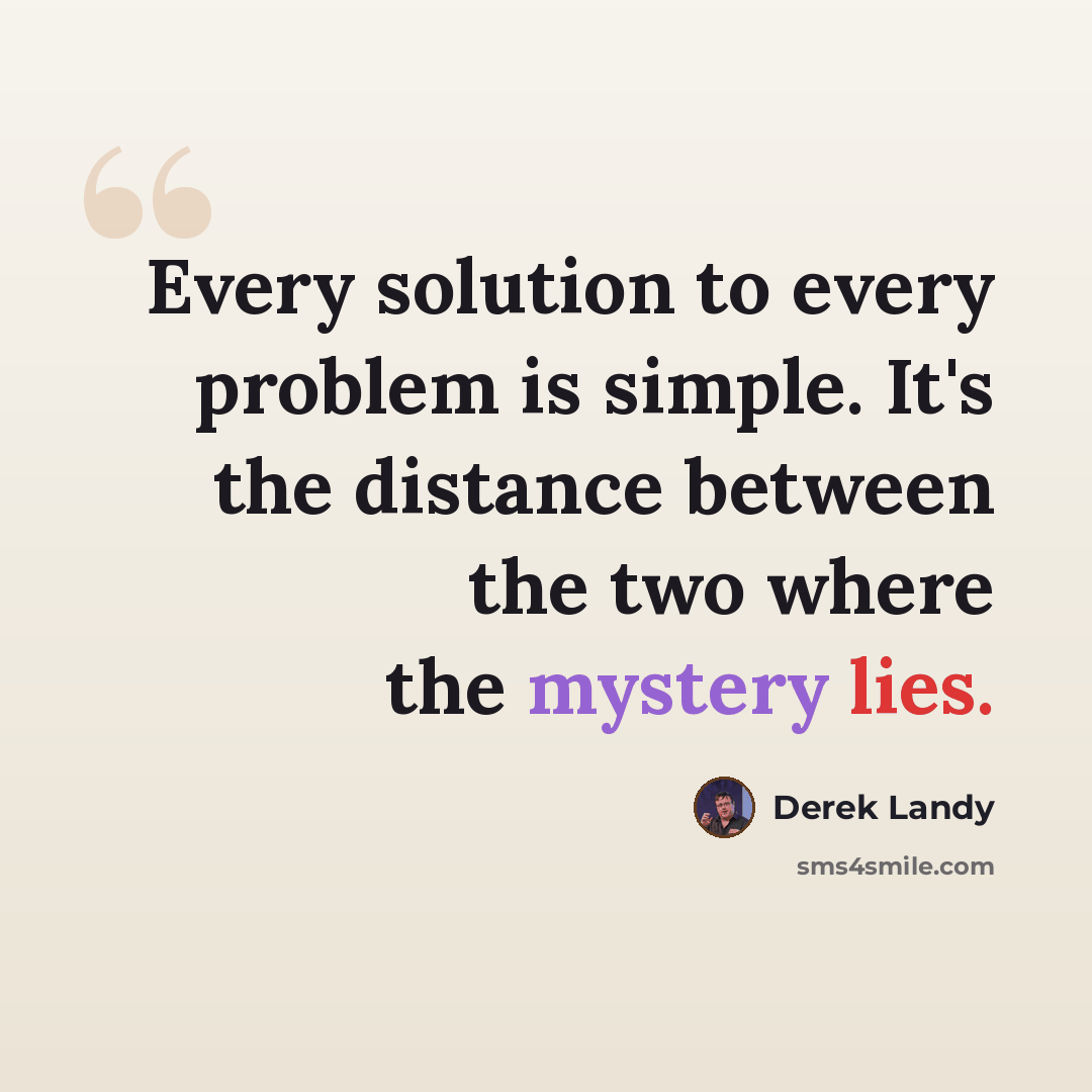 “Every solution to every problem is simple. It's the distance between the two where the mystery lies.” quote by Derek Landy