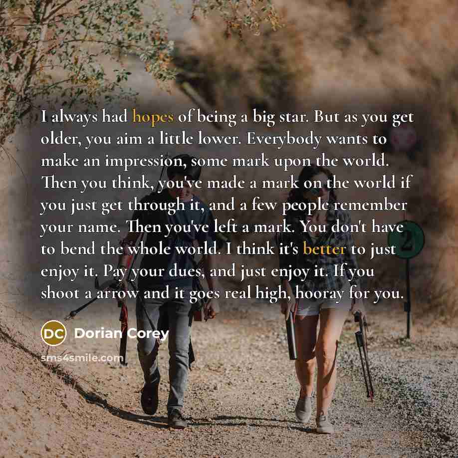 “I always had hopes of being a big star. But as you get older, you aim a little lower. Everybody wants to make an impression, some mark upon the world. Then you think, you've made a mark on the world if you just get through it, and a few people remember your name. Then you've left a mark. You don't…” quote by Dorian Corey