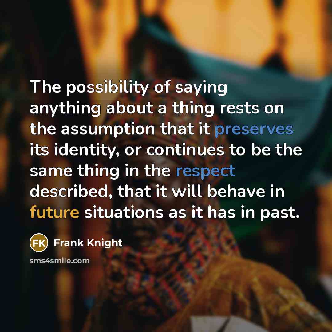 “The possibility of saying anything about a thing rests on the assumption that it preserves its identity, or continues to be the same thing in the respect described, that it will behave in future situations as it has in past.” quote by Frank Knight
