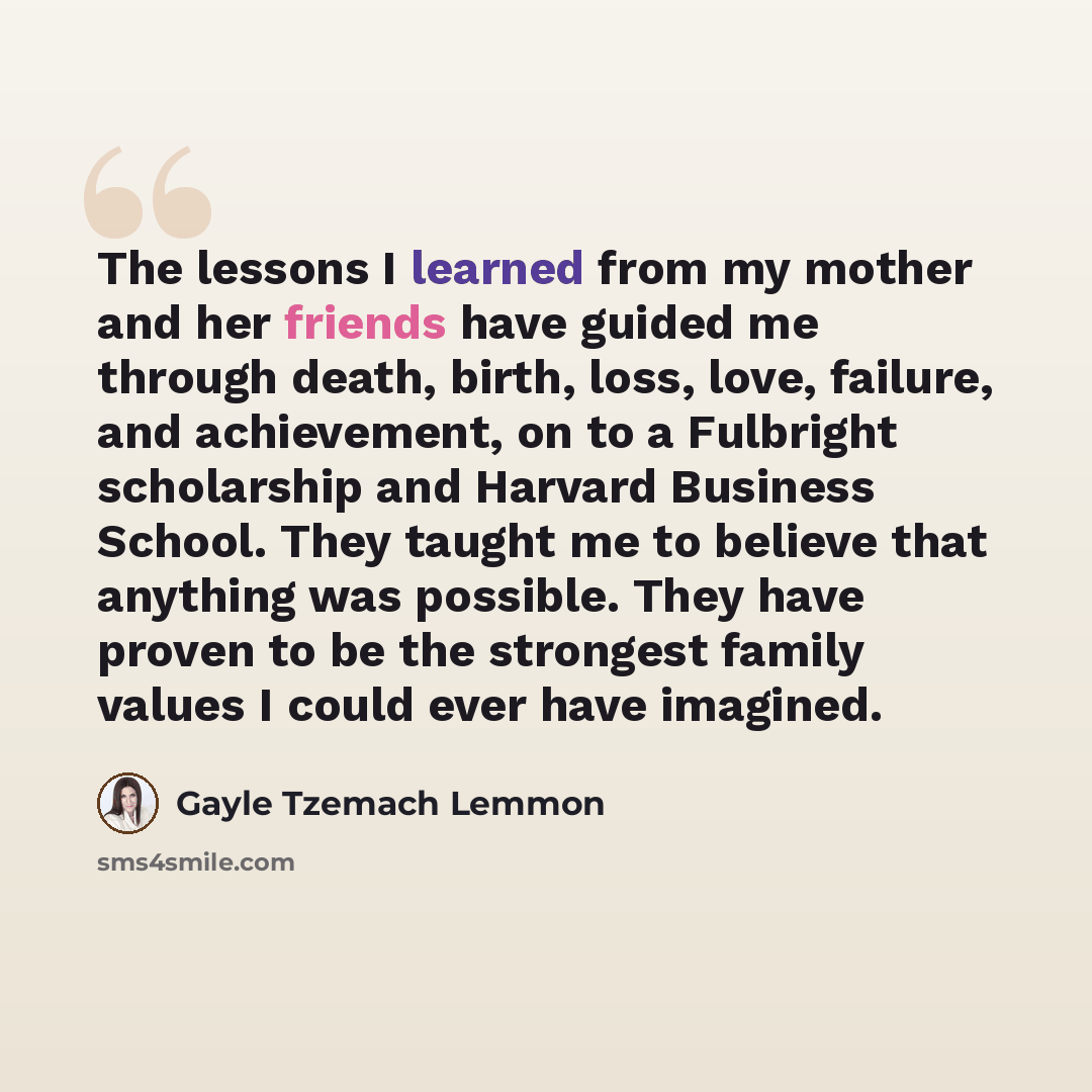 “The lessons I learned from my mother and her friends have guided me through death, birth, loss, love, failure, and achievement, on to a Fulbright scholarship and Harvard Business School. They taught me to believe that anything was possible. They have proven to be the strongest family values I…” quote by Gayle Tzemach Lemmon