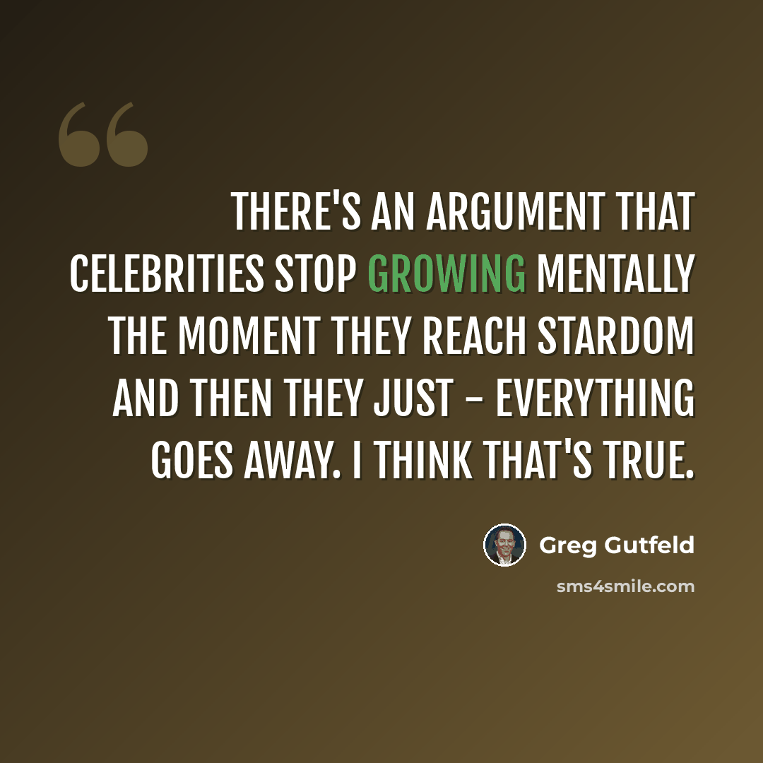 “There's an argument that celebrities stop growing mentally the moment they reach stardom and then they just - everything goes away. I think that's true.” quote by Greg Gutfeld