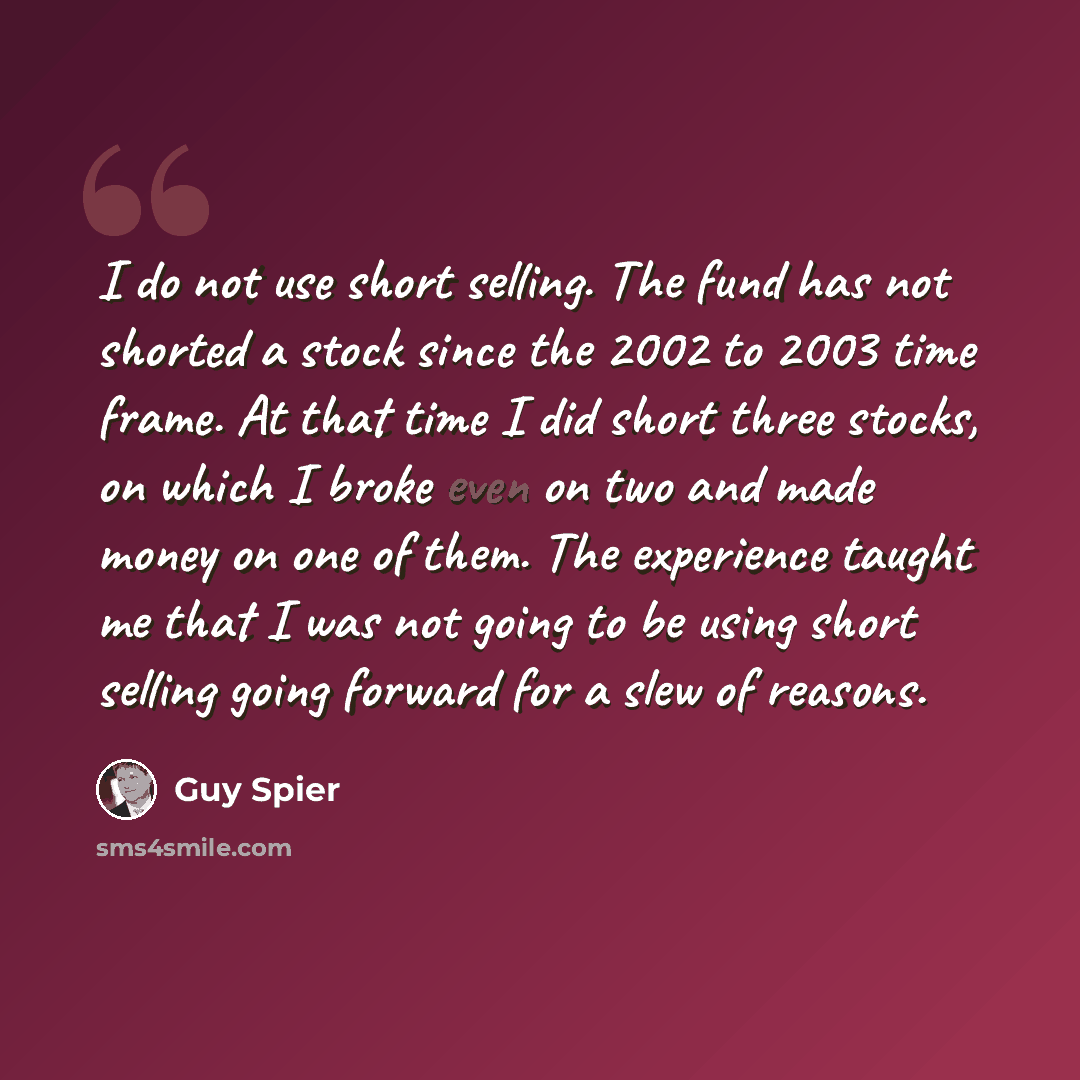 “I do not use short selling. The fund has not shorted a stock since the 2002 to 2003 time frame. At that time I did short three stocks, on which I broke even on two and made money on one of them. The experience taught me that I was not going to be using short selling going forward for a slew of…” quote by Guy Spier