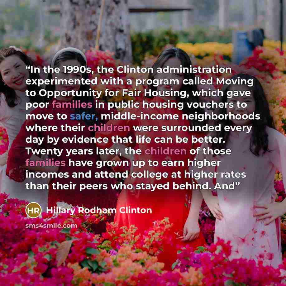“In the 1990s, the Clinton administration experimented with a program called Moving to Opportunity for Fair Housing, which gave poor families in public housing vouchers to move to safer, middle-income neighborhoods where their children were surrounded every day by evidence that life can be better…” quote by Hillary Rodham Clinton