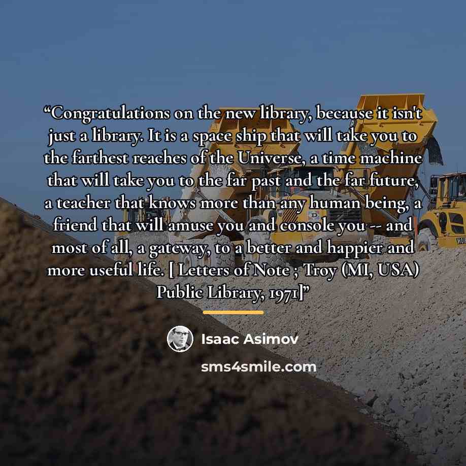 “Congratulations on the new library, because it isn't just a library. It is a space ship that will take you to the farthest reaches of the Universe, a time machine that will take you to the far past and the far future, a teacher that knows more than any human being, a friend that will amuse you and…” quote by Isaac Asimov