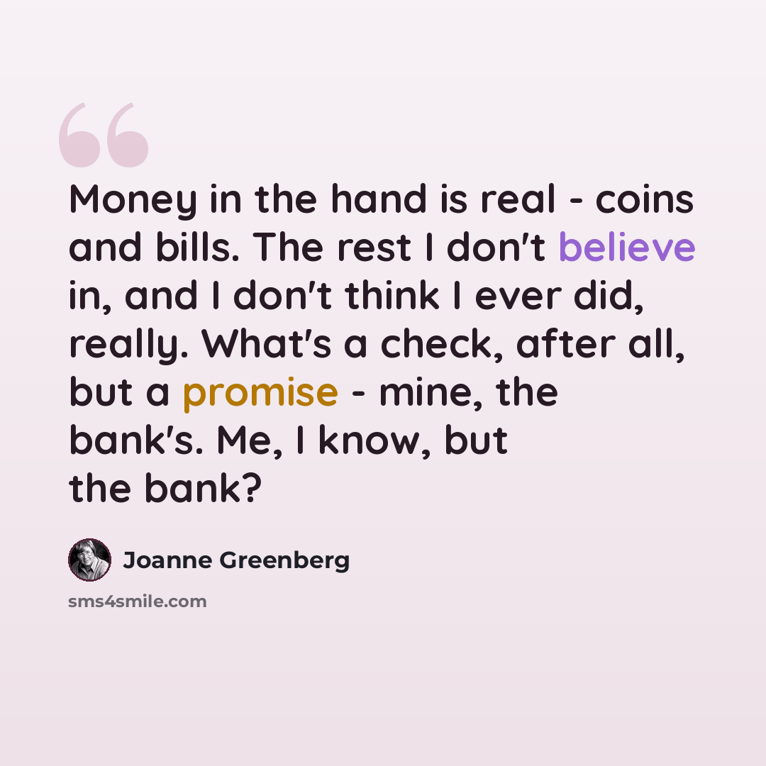 “Money in the hand is real - coins and bills. The rest I don't believe in, and I don't think I ever did, really. What's a check, after all, but a promise - mine, the bank's. Me, I know, but the bank?” quote by Joanne Greenberg