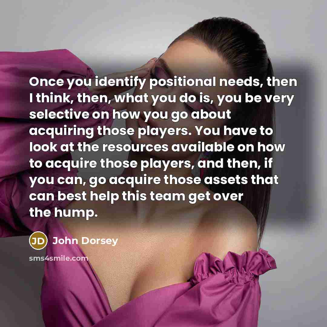 “Once you identify positional needs, then I think, then, what you do is, you be very selective on how you go about acquiring those players. You have to look at the resources available on how to acquire those players, and then, if you can, go acquire those assets that can best help this team get…” quote by John Dorsey