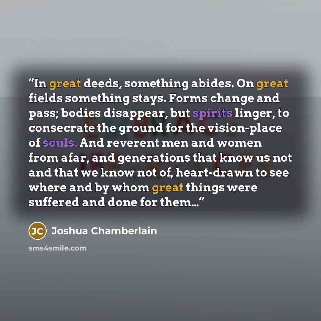 “In great deeds, something abides. On great fields something stays. Forms change and pass; bodies disappear, but spirits linger, to consecrate the ground for the vision-place of souls. And reverent men and women from afar, and generations that know us not and that we know not of, heart-drawn to see…” quote by Joshua Chamberlain