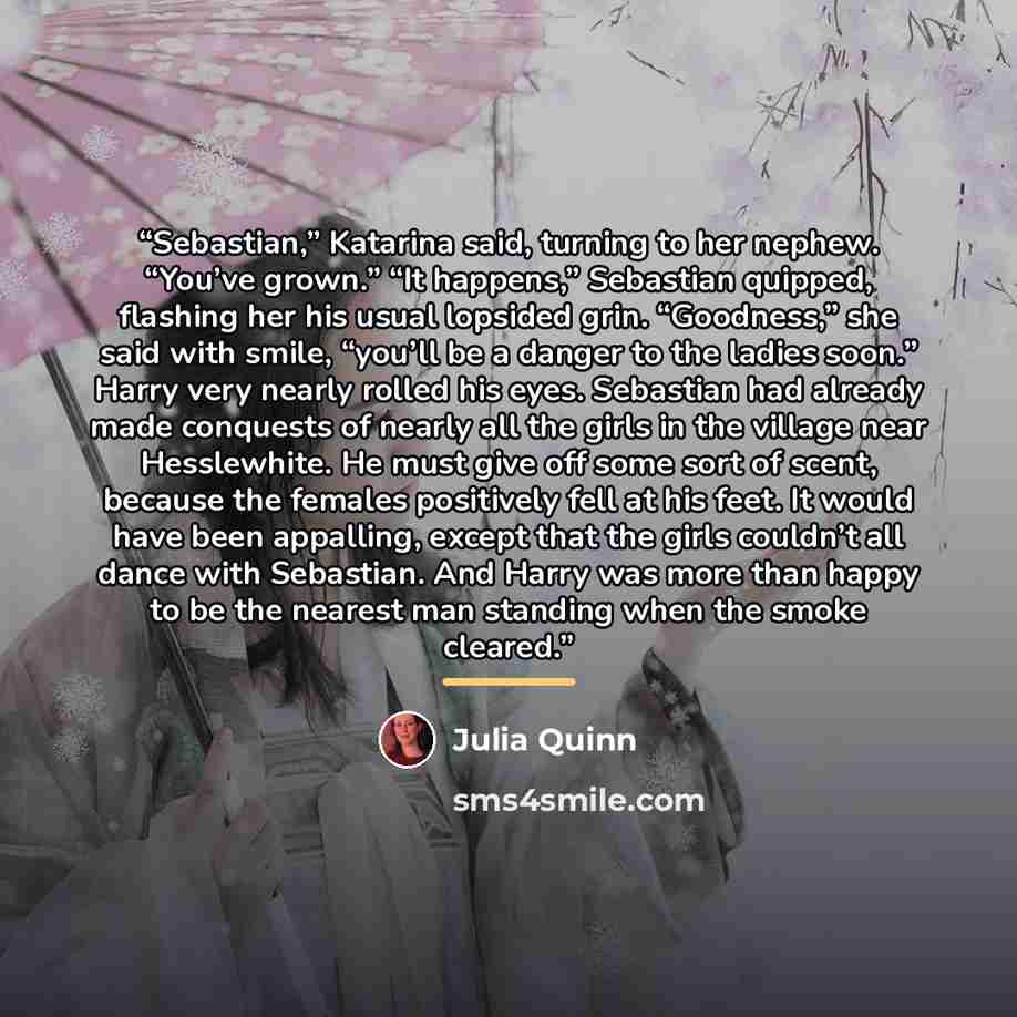 “Sebastian,” Katarina said, turning to her nephew. “You’ve grown.” “It happens,” Sebastian quipped, flashing her his usual lopsided grin. “Goodness,” she said with smile, “you’ll be a danger to the ladies soon.” Harry very nearly rolled his eyes. Sebastian had already made conquests of nearly all…” quote by Julia Quinn