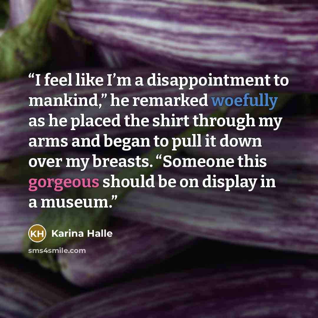 “I feel like I’m a disappointment to mankind,” he remarked woefully as he placed the shirt through my arms and began to pull it down over my breasts. “Someone this gorgeous should be on display in a museum.” quote by Karina Halle