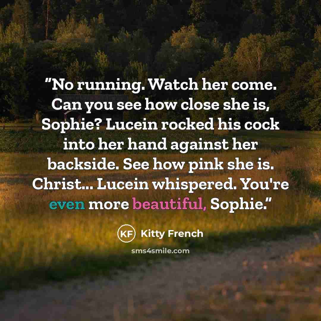“No running. Watch her come. Can you see how close she is, Sophie? Lucein rocked his cock into her hand against her backside. See how pink she is. Christ... Lucein whispered. You're even more beautiful, Sophie.” quote by Kitty French