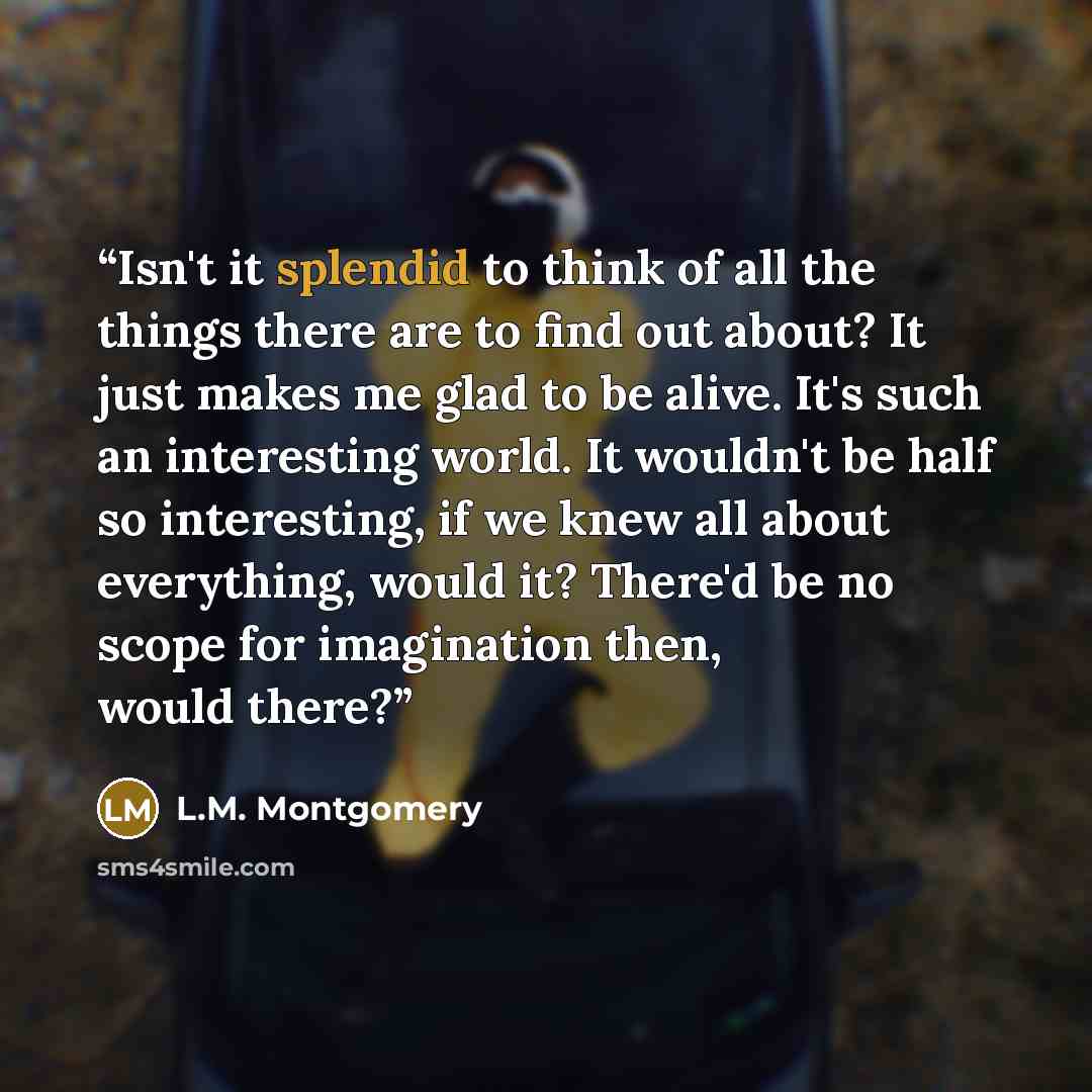 “Isn't it splendid to think of all the things there are to find out about? It just makes me glad to be alive. It's such an interesting world. It wouldn't be half so interesting, if we knew all about everything, would it? There'd be no scope for imagination then, would there?” quote by L.M. Montgomery