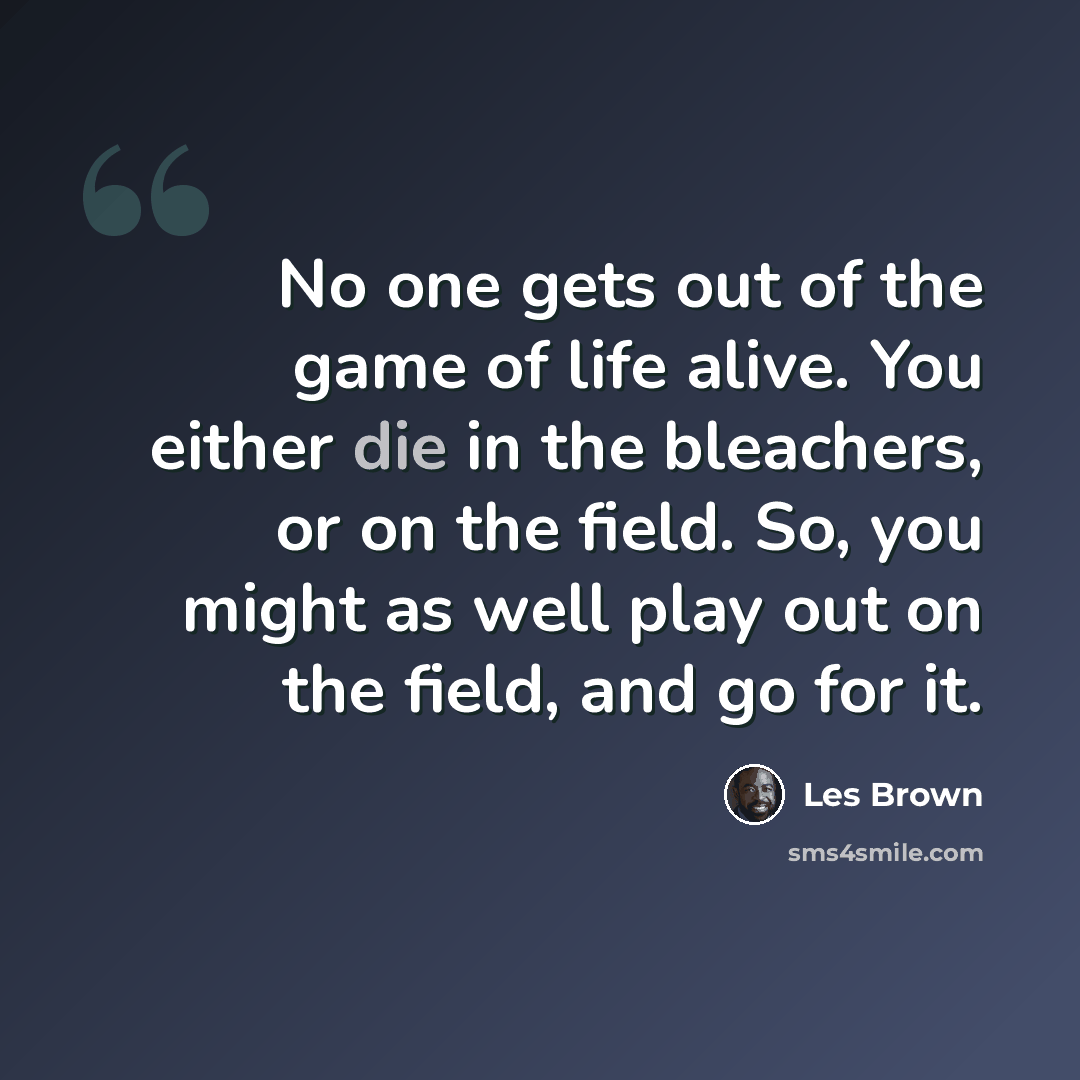 “No one gets out of the game of life alive. You either die in the bleachers, or on the field. So, you might as well play out on the field, and go for it.” quote by Les Brown