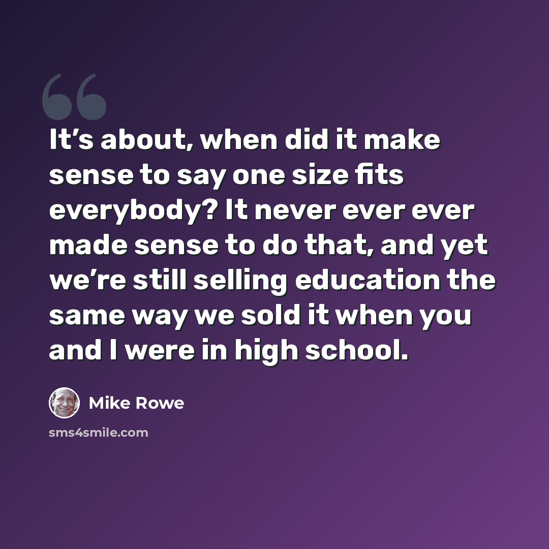 “It’s about, when did it make sense to say one size fits everybody? It never ever ever made sense to do that, and yet we’re still selling education the same way we sold it when you and I were in high school.” quote by Mike Rowe