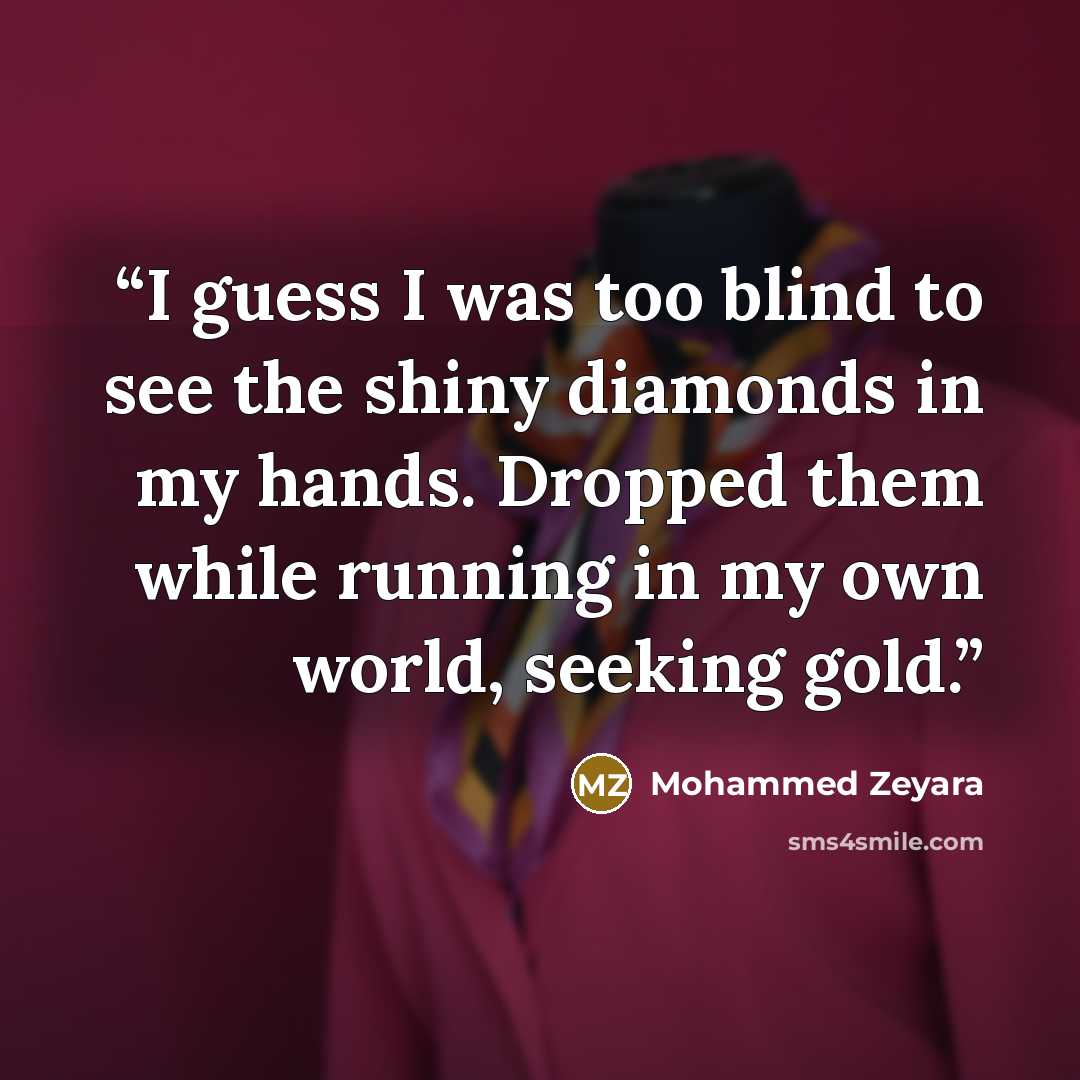 “I guess I was too blind to see the shiny diamonds in my hands. Dropped them while running in my own world, seeking gold.” quote by Mohammed Zeyara