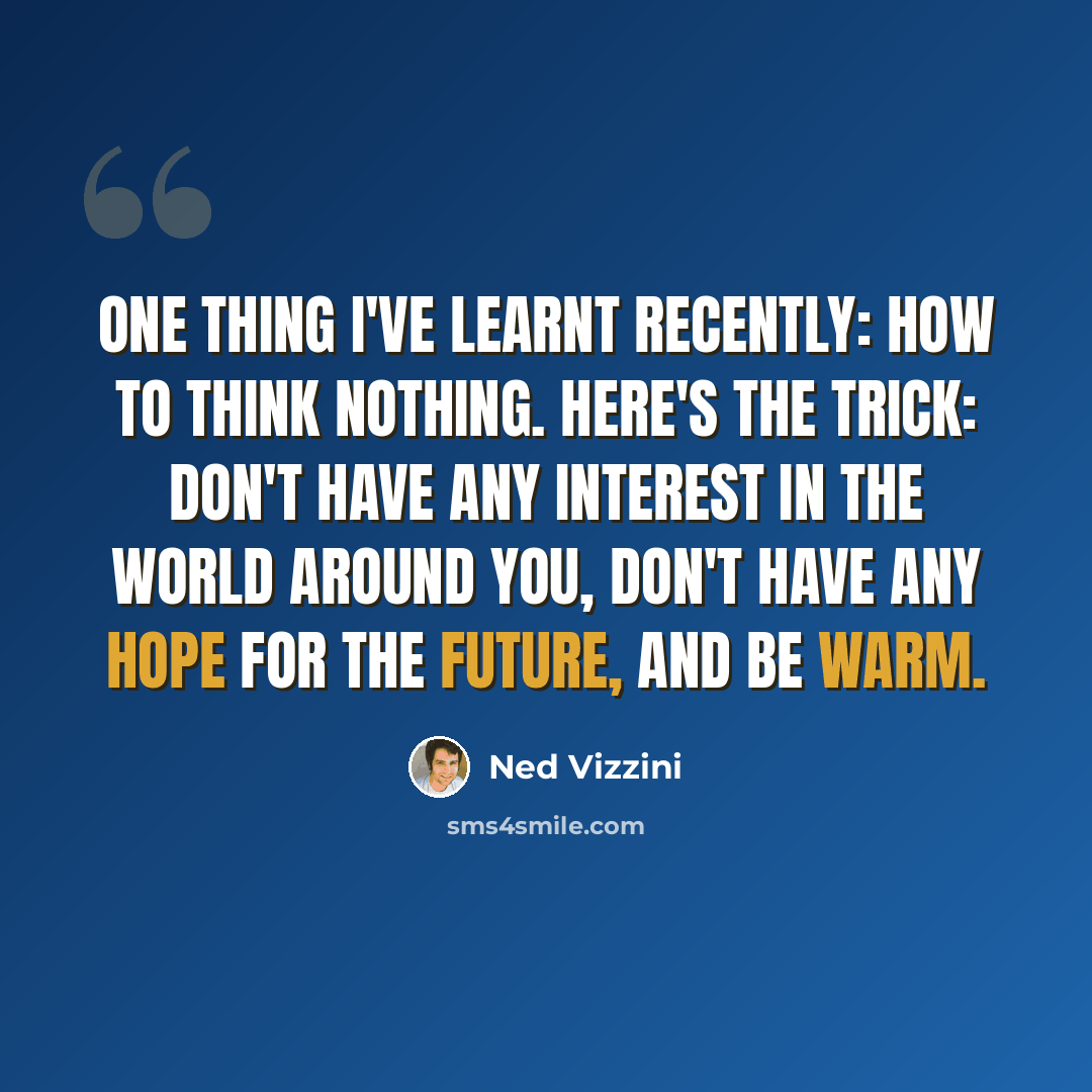 “One thing I've learnt recently: how to think nothing. Here's the trick: don't have any interest in the world around you, don't have any hope for the future, and be warm.” quote by Ned Vizzini
