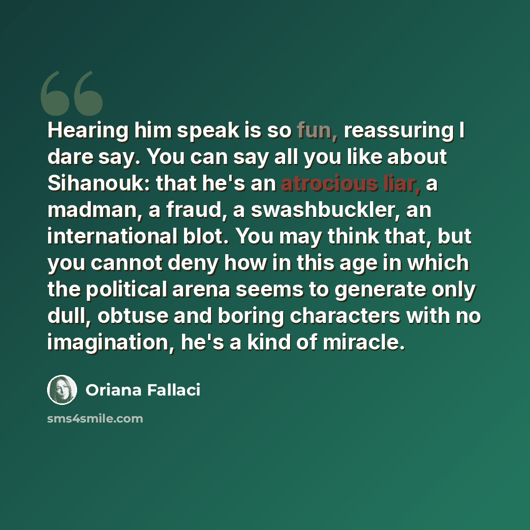 “Hearing him speak is so fun, reassuring I dare say. You can say all you like about Sihanouk: that he's an atrocious liar, a madman, a fraud, a swashbuckler, an international blot. You may think that, but you cannot deny how in this age in which the political arena seems to generate only dull…” quote by Oriana Fallaci