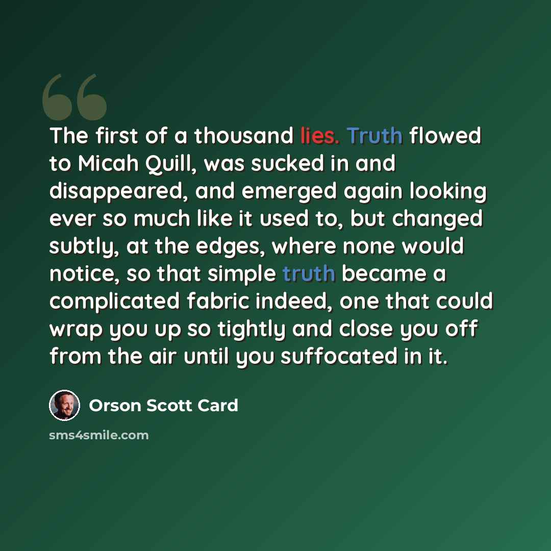 “The first of a thousand lies. Truth flowed to Micah Quill, was sucked in and disappeared, and emerged again looking ever so much like it used to, but changed subtly, at the edges, where none would notice, so that simple truth became a complicated fabric indeed, one that could wrap you up so…” quote by Orson Scott Card
