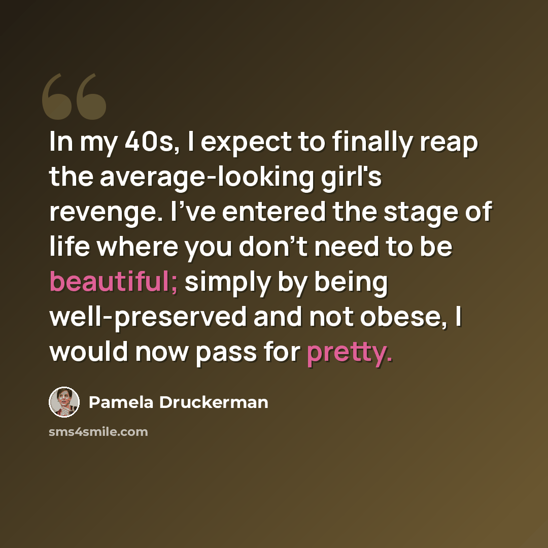 “In my 40s, I expect to finally reap the average-looking girl's revenge. I've entered the stage of life where you don't need to be beautiful; simply by being well-preserved and not obese, I would now pass for pretty.” quote by Pamela Druckerman