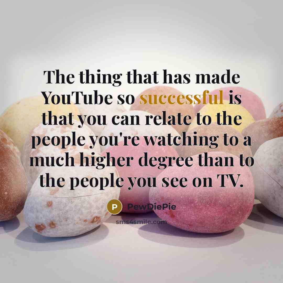 “The thing that has made YouTube so successful is that you can relate to the people you're watching to a much higher degree than to the people you see on TV.” quote by PewDiePie