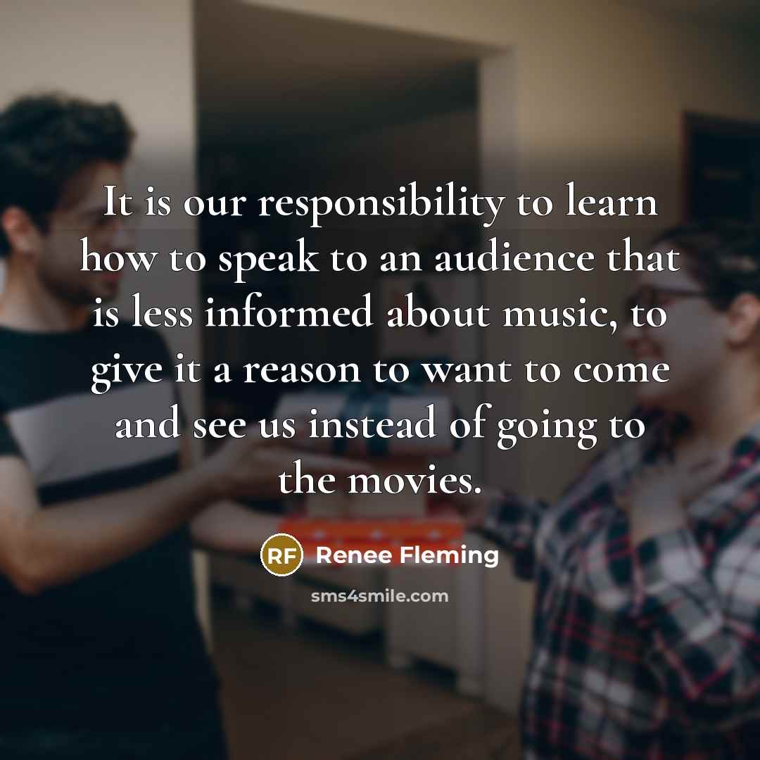“It is our responsibility to learn how to speak to an audience that is less informed about music, to give it a reason to want to come and see us instead of going to the movies.” quote by Renee Fleming