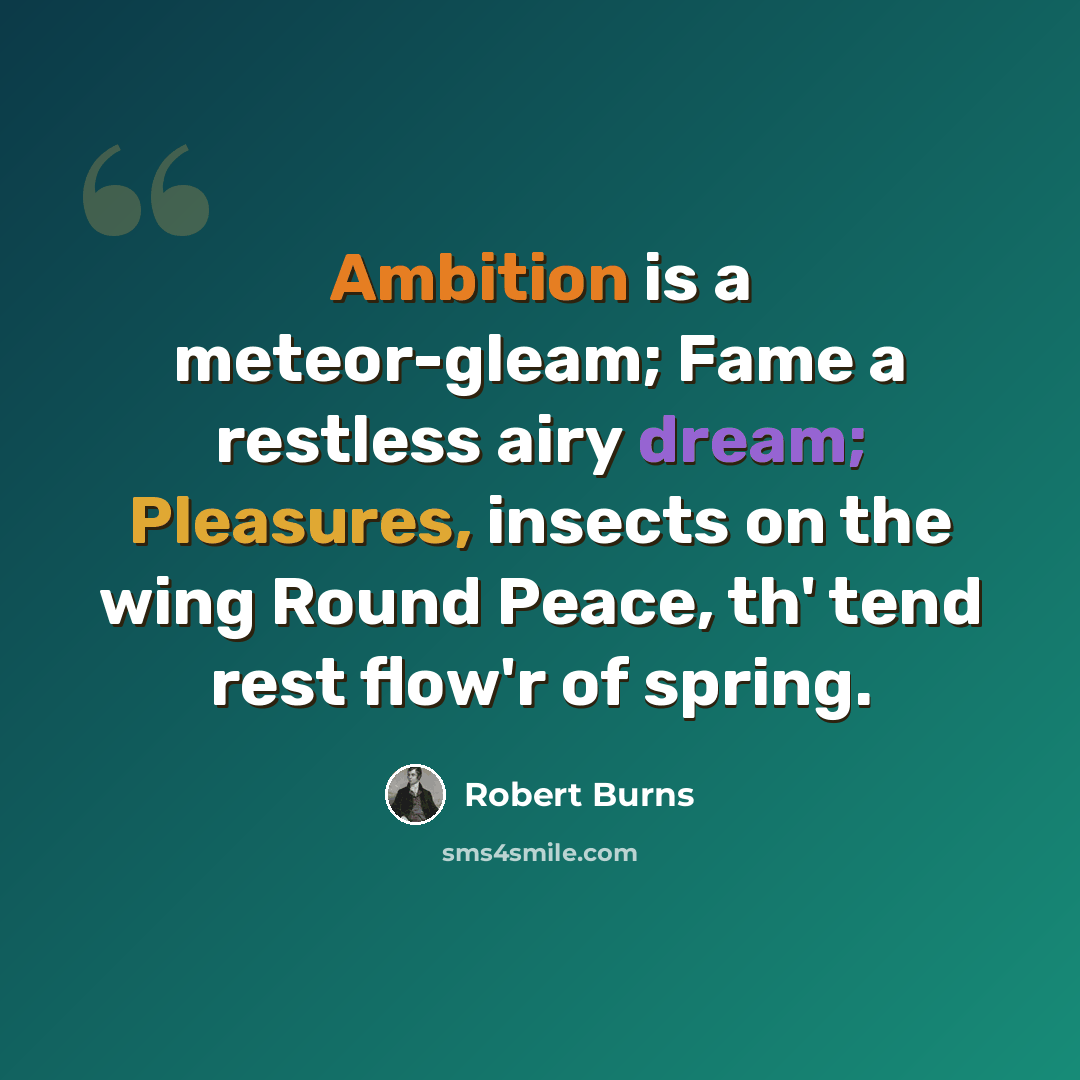 “Ambition is a meteor-gleam; Fame a restless airy dream; Pleasures, insects on the wing Round Peace, th' tend rest flow'r of spring.” quote by Robert Burns