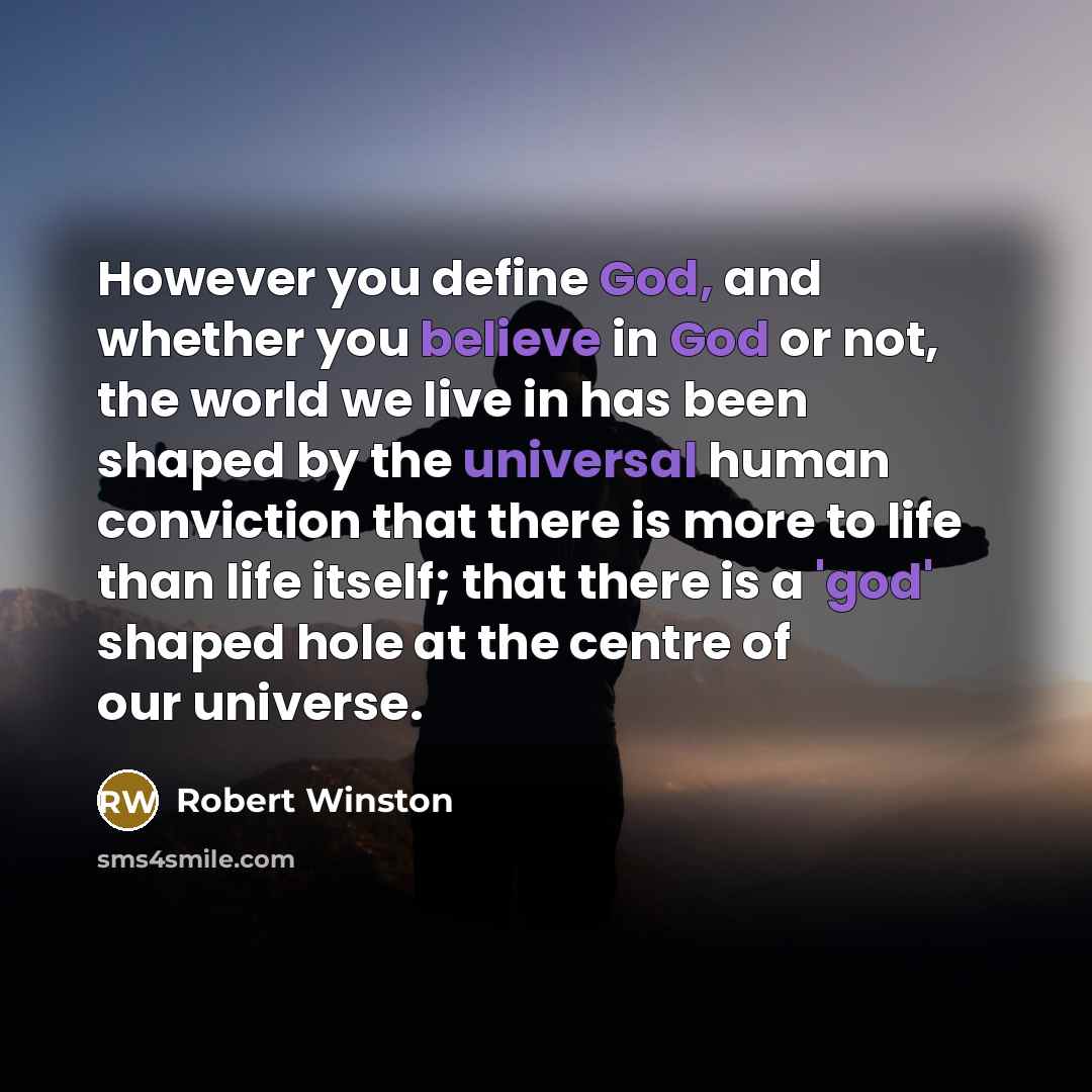 “However you define God, and whether you believe in God or not, the world we live in has been shaped by the universal human conviction that there is more to life than life itself; that there is a 'god' shaped hole at the centre of our universe.” quote by Robert Winston