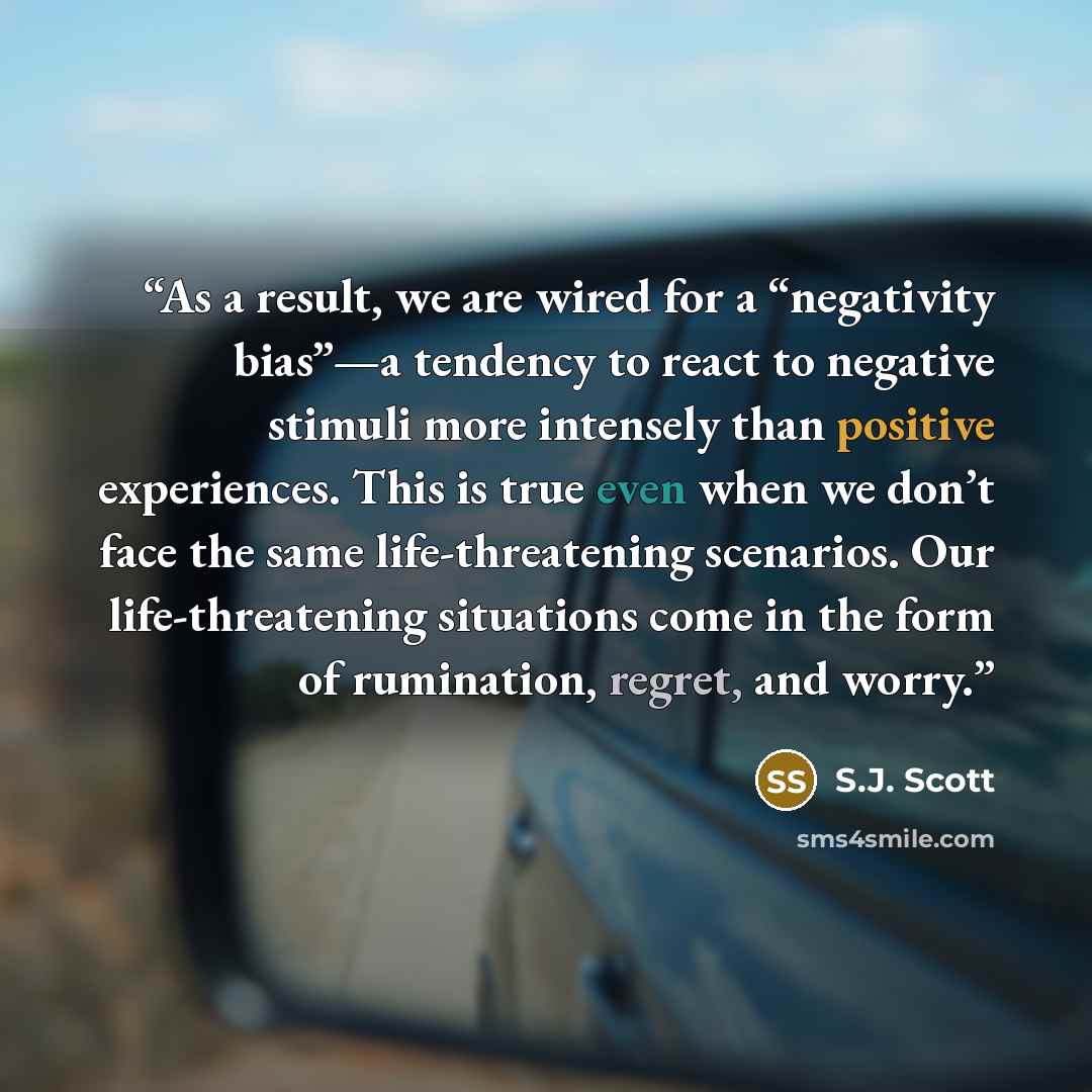 “As a result, we are wired for a “negativity bias”—a tendency to react to negative stimuli more intensely than positive experiences. This is true even when we don’t face the same life-threatening scenarios. Our life-threatening situations come in the form of rumination, regret, and worry.” quote by S.J. Scott