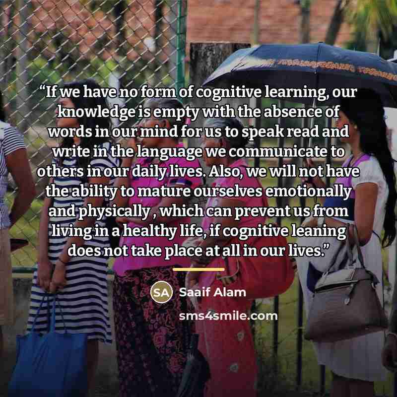 “If we have no form of cognitive learning, our knowledge is empty with the absence of words in our mind for us to speak read and write in the language we communicate to others in our daily lives. Also, we will not have the ability to mature ourselves emotionally and physically , which can prevent…” quote by Saaif Alam
