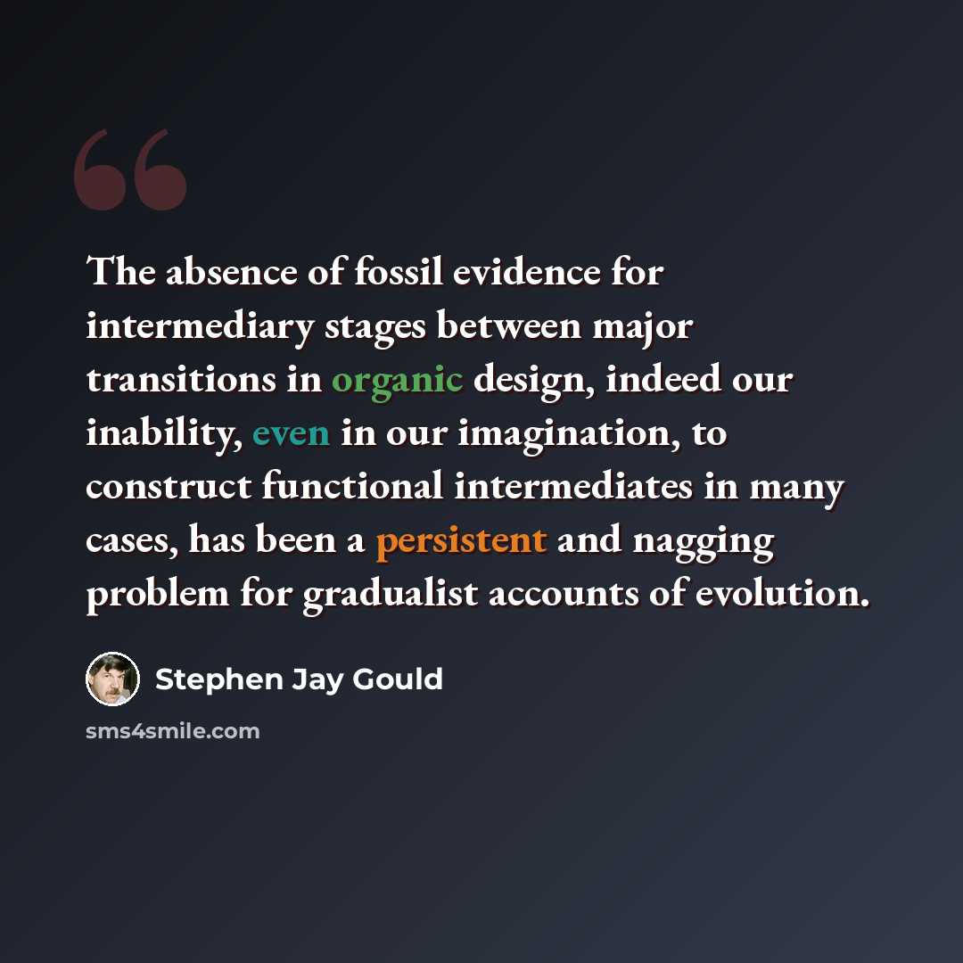 “The absence of fossil evidence for intermediary stages between major transitions in organic design, indeed our inability, even in our imagination, to construct functional intermediates in many cases, has been a persistent and nagging problem for gradualist accounts of evolution.” quote by Stephen Jay Gould