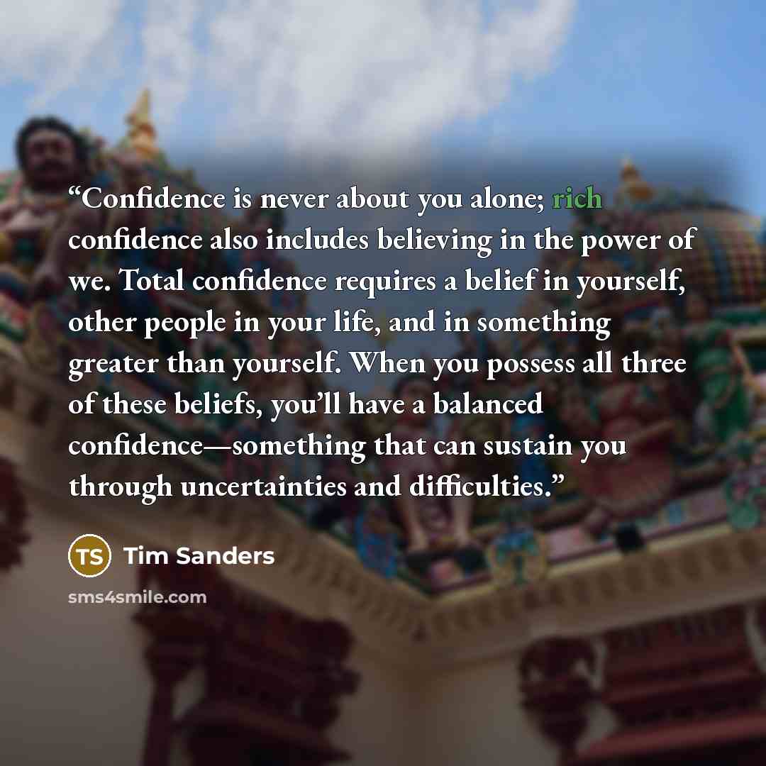 “Confidence is never about you alone; rich confidence also includes believing in the power of we. Total confidence requires a belief in yourself, other people in your life, and in something greater than yourself. When you possess all three of these beliefs, you’ll have a balanced…” quote by Tim Sanders