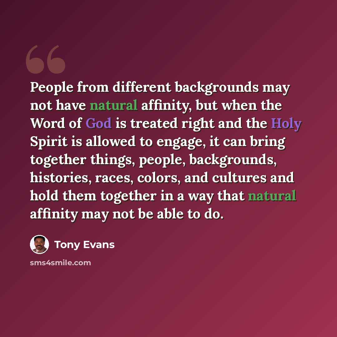 “People from different backgrounds may not have natural affinity, but when the Word of God is treated right and the Holy Spirit is allowed to engage, it can bring together things, people, backgrounds, histories, races, colors, and cultures and hold them together in a way that natural affinity may…” quote by Tony Evans