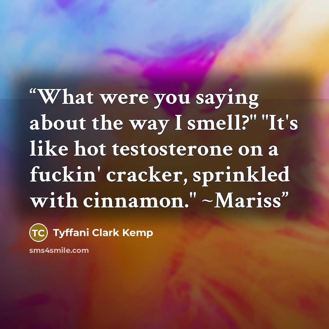 “What were you saying about the way I smell?" "It's like hot testosterone on a fuckin' cracker, sprinkled with cinnamon." ~Mariss” quote by Tyffani Clark Kemp