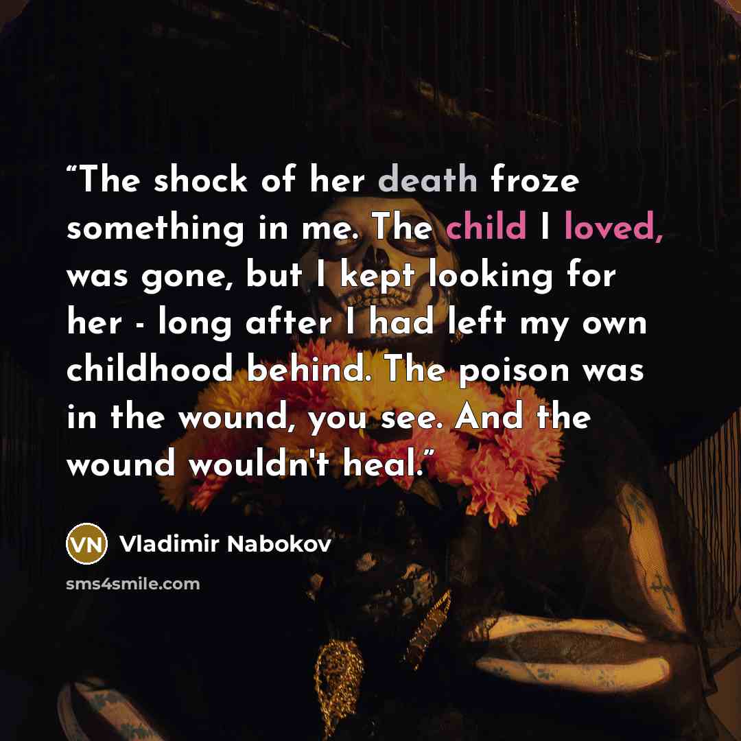 “The shock of her death froze something in me. The child I loved, was gone, but I kept looking for her - long after I had left my own childhood behind. The poison was in the wound, you see. And the wound wouldn't heal.” quote by Vladimir Nabokov