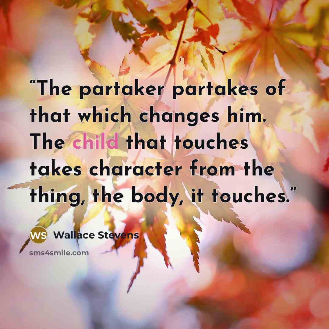“The partaker partakes of that which changes him. The child that touches takes character from the thing, the body, it touches.” quote by Wallace Stevens