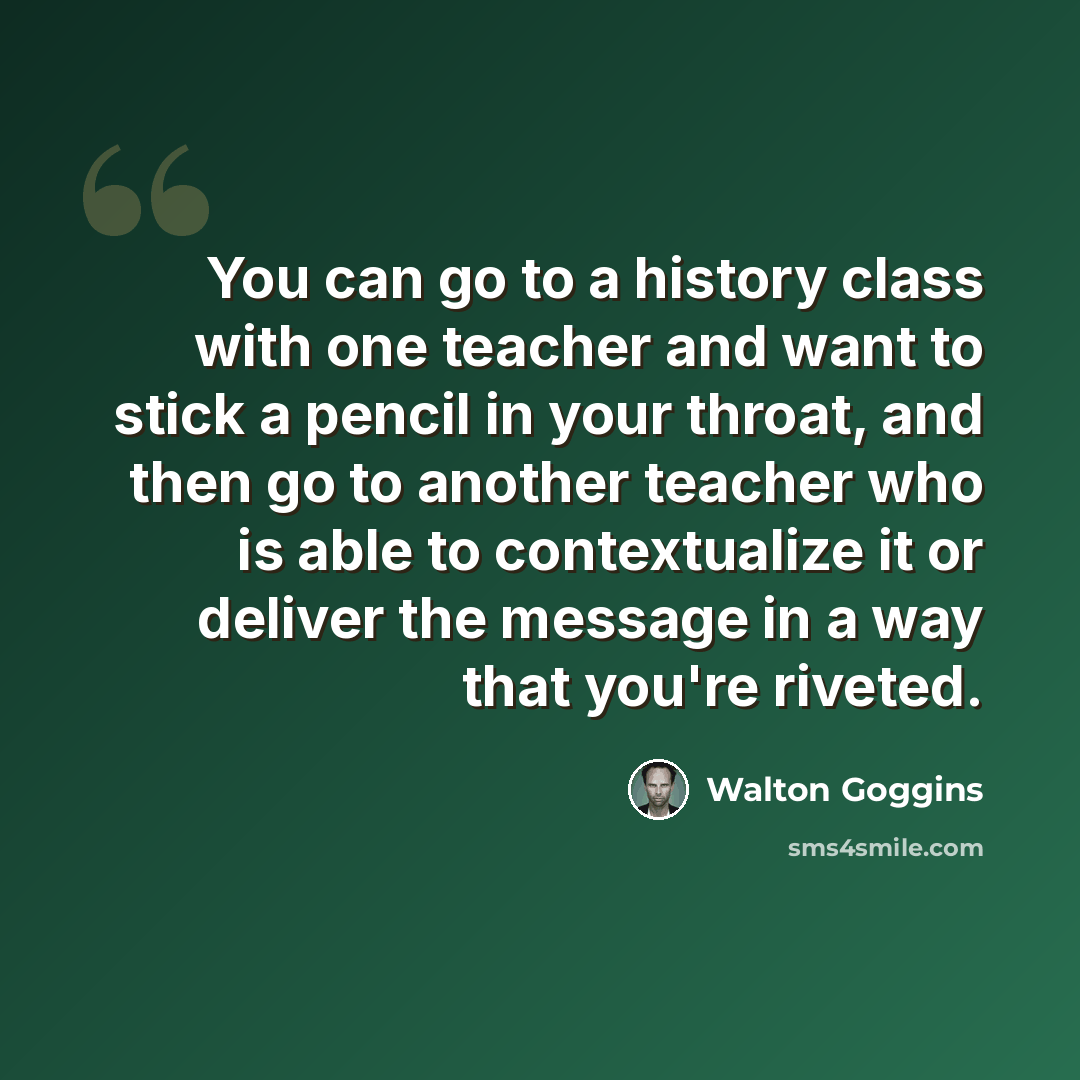 “You can go to a history class with one teacher and want to stick a pencil in your throat, and then go to another teacher who is able to contextualize it or deliver the message in a way that you're riveted.” quote by Walton Goggins