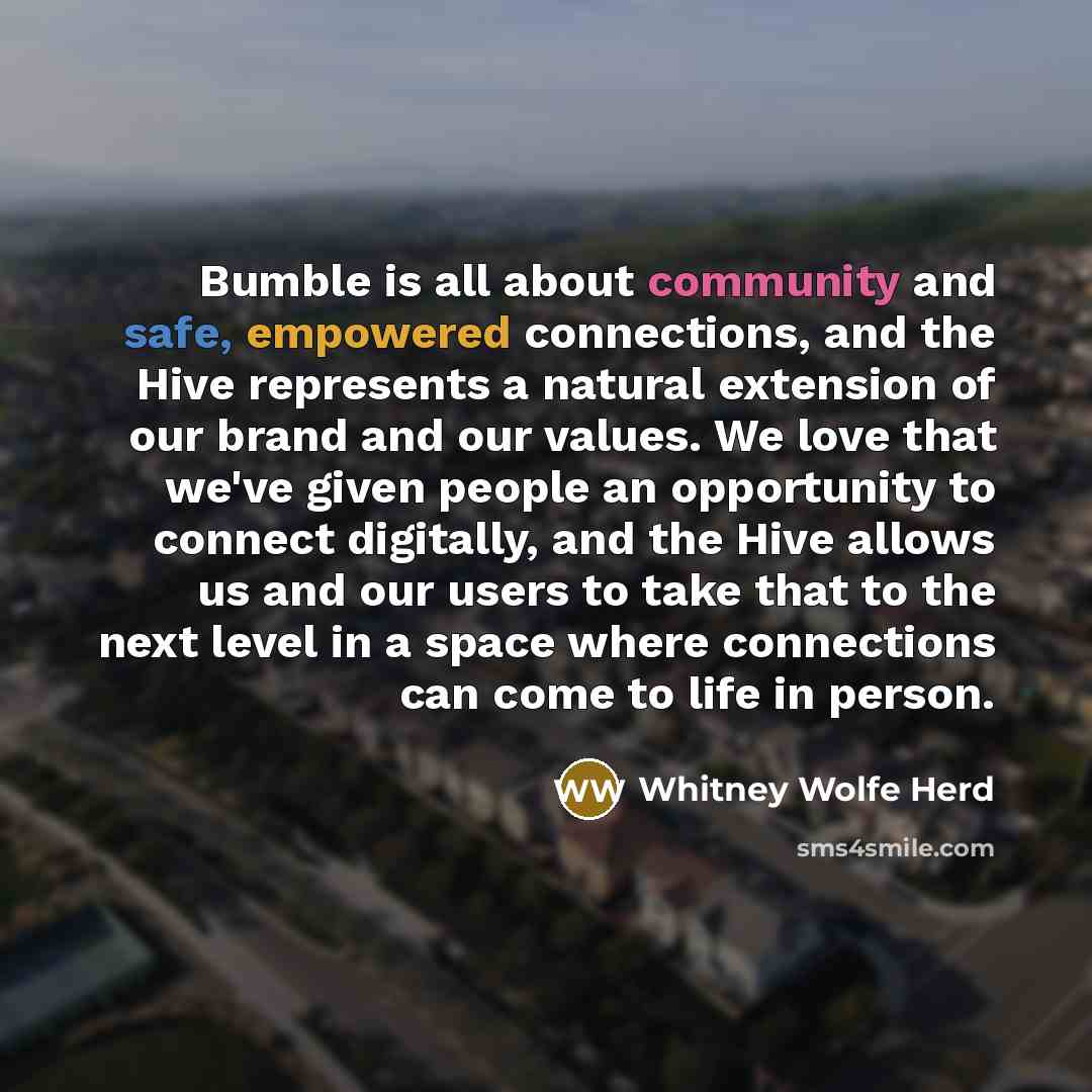 “Bumble is all about community and safe, empowered connections, and the Hive represents a natural extension of our brand and our values. We love that we've given people an opportunity to connect digitally, and the Hive allows us and our users to take that to the next level in a space where…” quote by Whitney Wolfe Herd