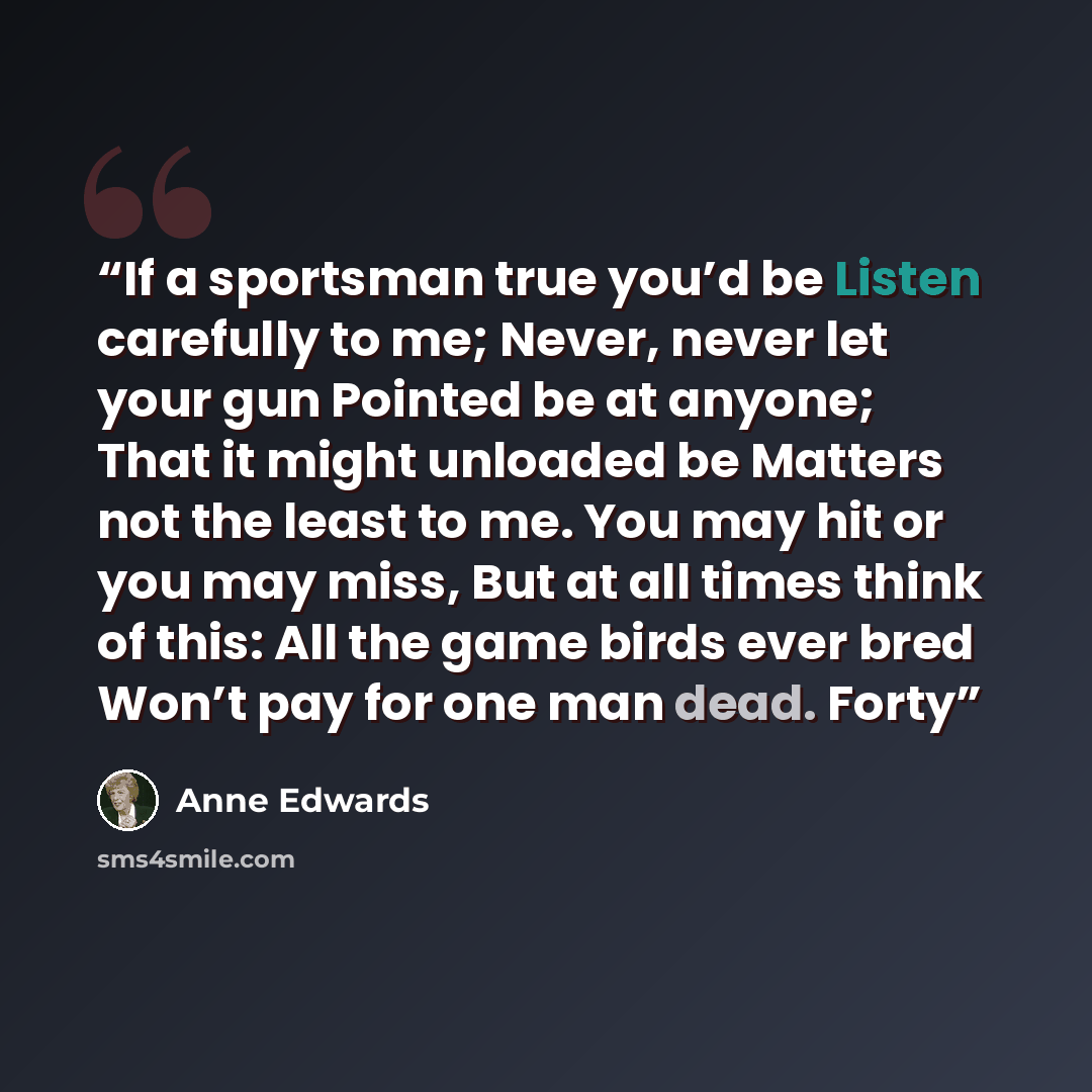 “If a sportsman true you’d be Listen carefully to me; Never, never let your gun Pointed be at anyone; That it might unloaded be Matters not the least to me. You may hit or you may miss, But at all times think of this: All the game birds ever bred Won’t pay for one man dead. Forty” quote by Anne Edwards