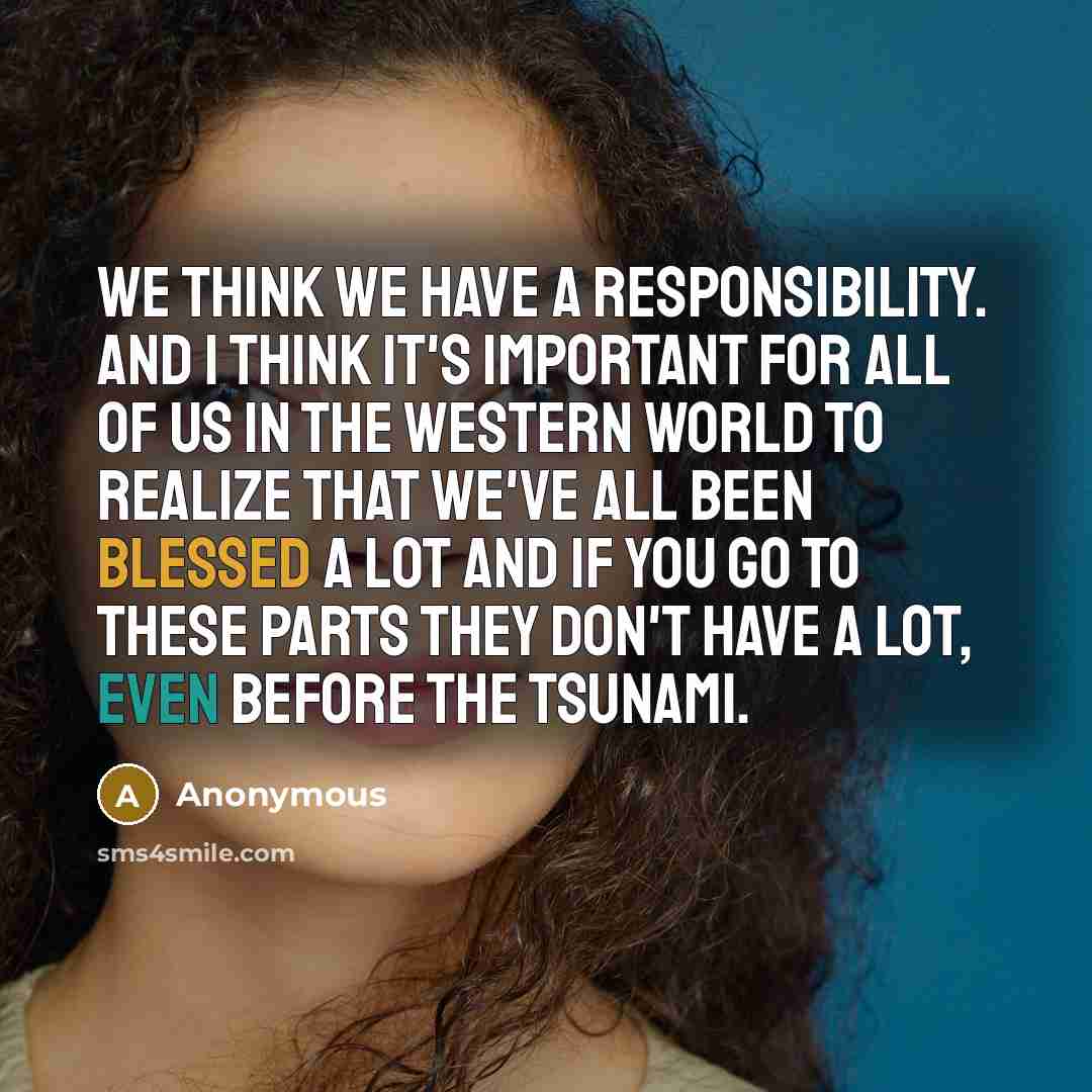 “We think we have a responsibility. And I think it's important for all of us in the Western world to realize that we've all been blessed a lot and if you go to these parts they don't have a lot, even before the tsunami.” quote by Anonymous