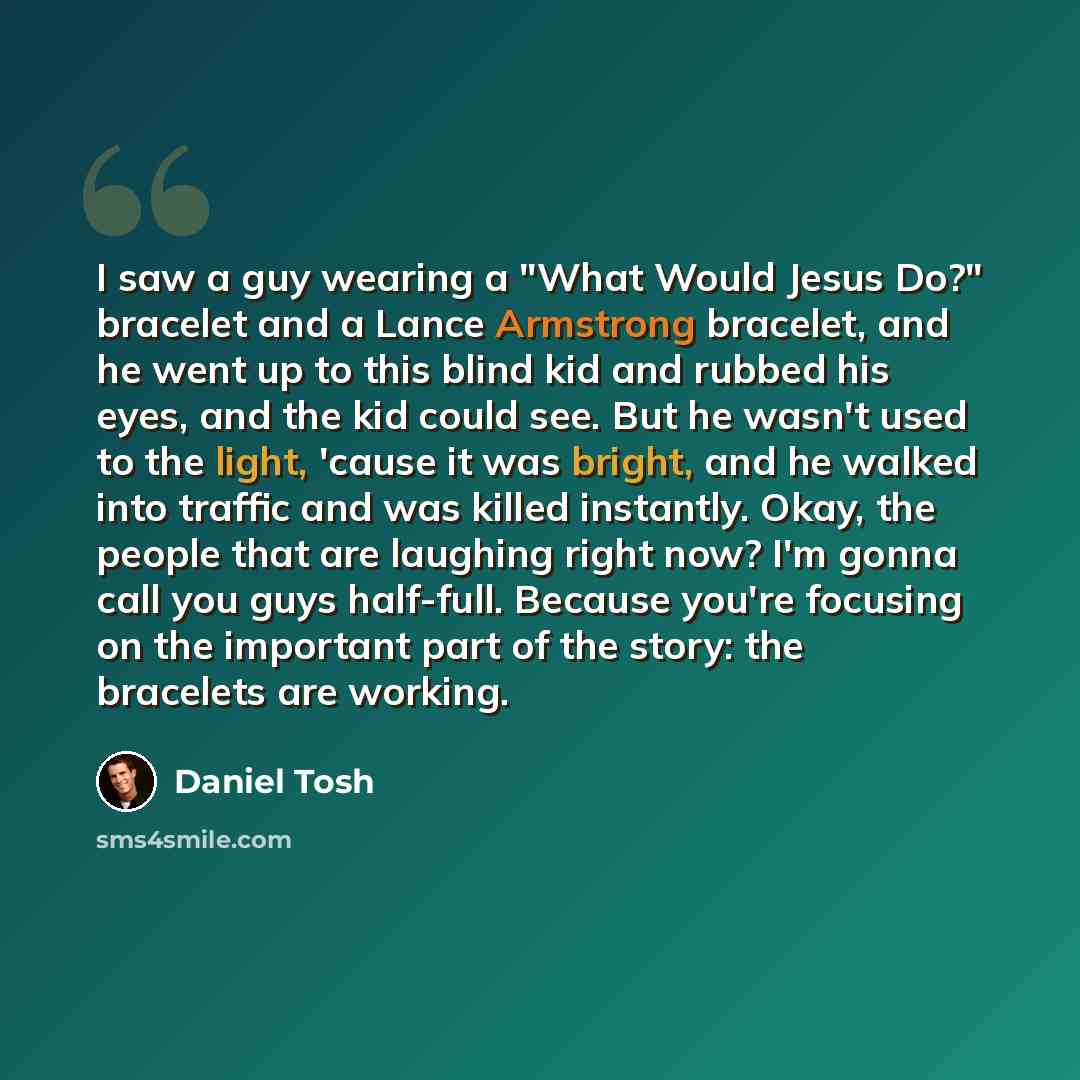 “I saw a guy wearing a "What Would Jesus Do?" bracelet and a Lance Armstrong bracelet, and he went up to this blind kid and rubbed his eyes, and the kid could see. But he wasn't used to the light, 'cause it was bright, and he walked into traffic and was killed instantly. Okay, the people that are…” quote by Daniel Tosh