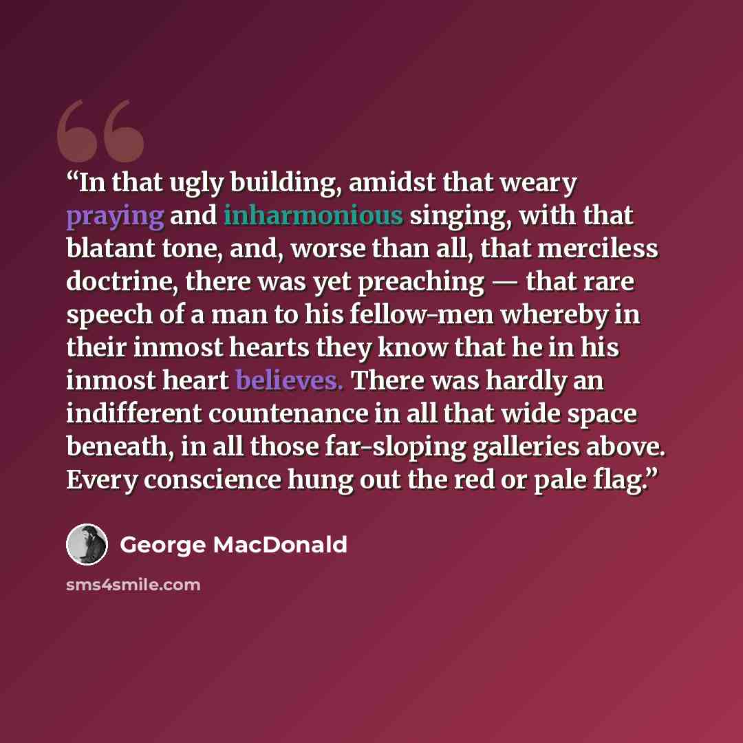 “In that ugly building, amidst that weary praying and inharmonious singing, with that blatant tone, and, worse than all, that merciless doctrine, there was yet preaching — that rare speech of a man to his fellow-men whereby in their inmost hearts they know that he in his inmost heart believes…” quote by George MacDonald
