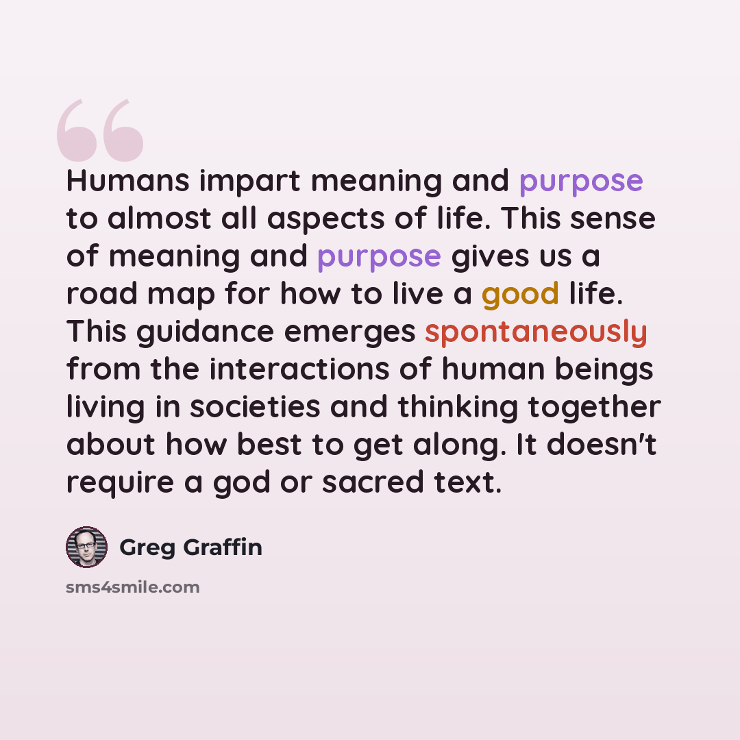 “Humans impart meaning and purpose to almost all aspects of life. This sense of meaning and purpose gives us a road map for how to live a good life. This guidance emerges spontaneously from the interactions of human beings living in societies and thinking together about how best to get along. It…” quote by Greg Graffin