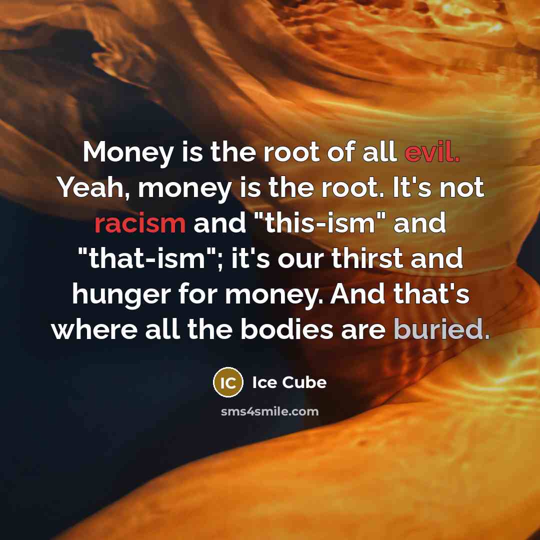 “Money is the root of all evil. Yeah, money is the root. It's not racism and "this-ism" and "that-ism"; it's our thirst and hunger for money. And that's where all the bodies are buried.” quote by Ice Cube