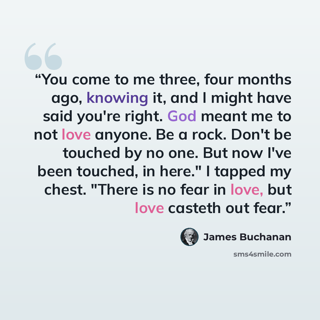 “You come to me three, four months ago, knowing it, and I might have said you're right. God meant me to not love anyone. Be a rock. Don't be touched by no one. But now I've been touched, in here." I tapped my chest. "There is no fear in love, but love casteth out fear.” quote by James Buchanan