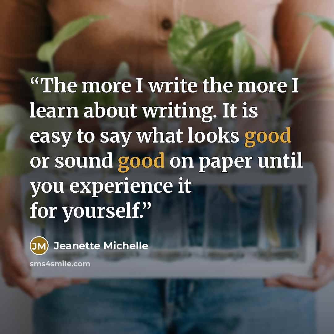 “The more I write the more I learn about writing. It is easy to say what looks good or sound good on paper until you experience it for yourself.” quote by Jeanette Michelle