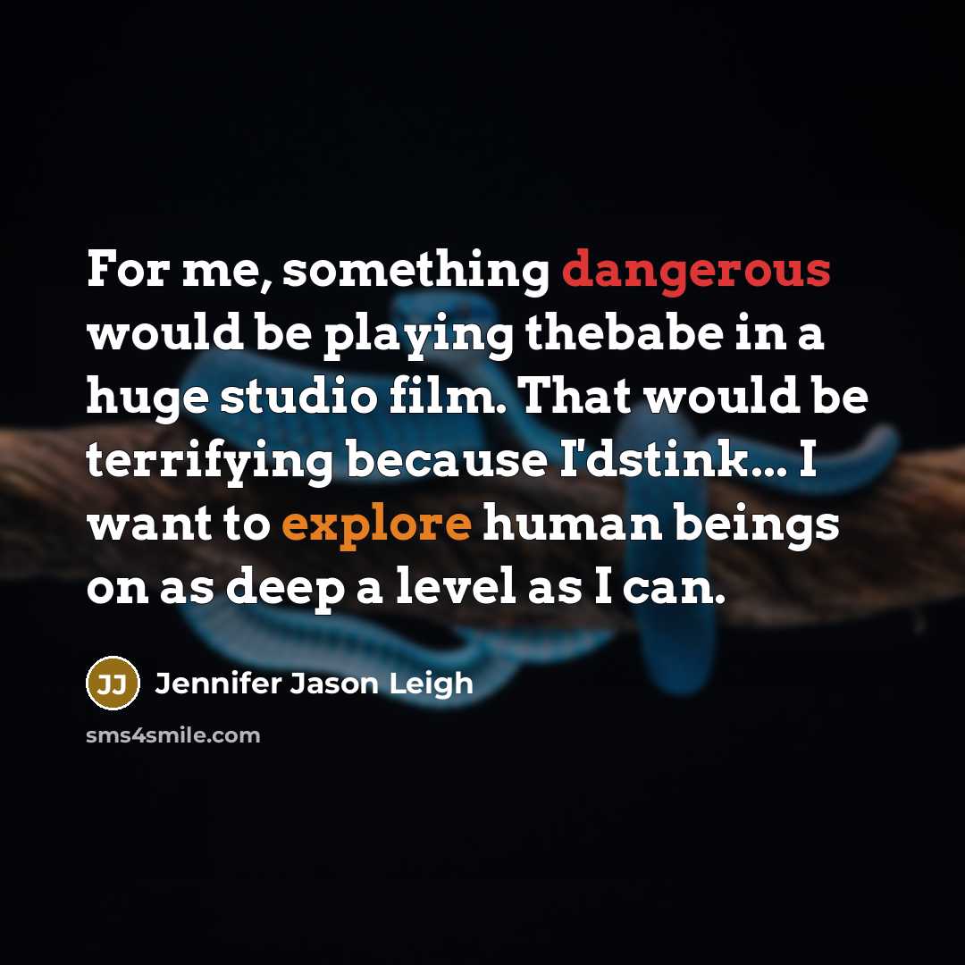 “For me, something dangerous would be playing thebabe in a huge studio film. That would be terrifying because I'dstink... I want to explore human beings on as deep a level as I can.” quote by Jennifer Jason Leigh