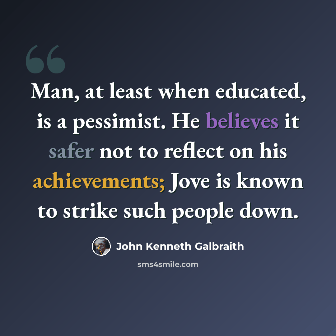 “Man, at least when educated, is a pessimist. He believes it safer not to reflect on his achievements; Jove is known to strike such people down.” quote by John Kenneth Galbraith