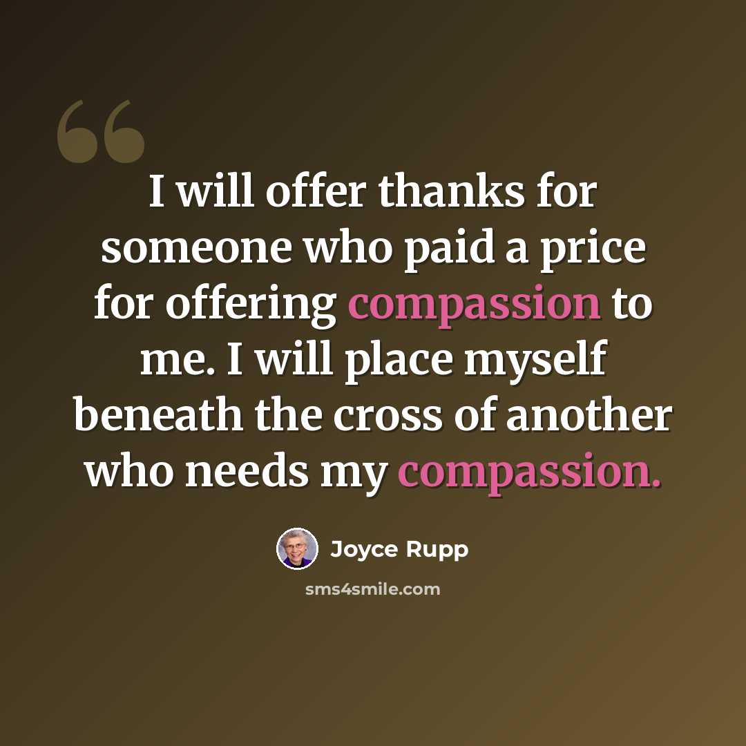 “I will offer thanks for someone who paid a price for offering compassion to me. I will place myself beneath the cross of another who needs my compassion.” quote by Joyce Rupp