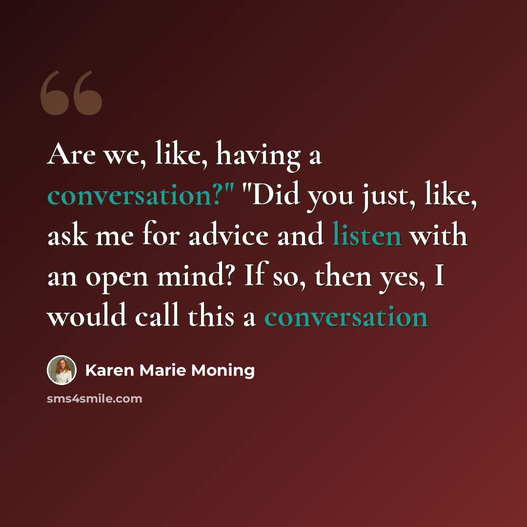 “Are we, like, having a conversation?" "Did you just, like, ask me for advice and listen with an open mind? If so, then yes, I would call this a conversation” quote by Karen Marie Moning